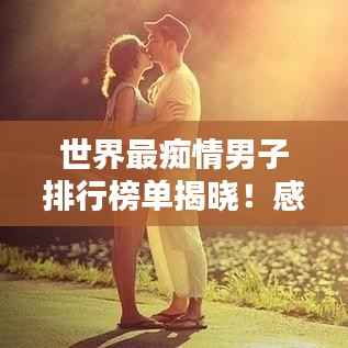 世界最痴情男子排行榜单揭晓!感动全球的痴情男儿TOP榜单