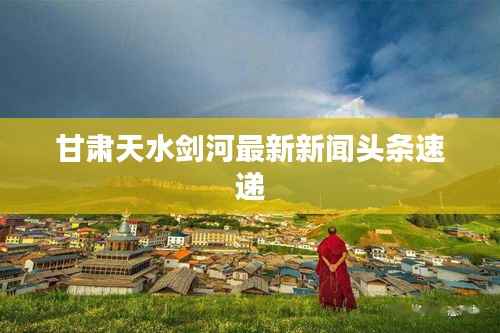 甘肃天水剑河最新新闻头条速递