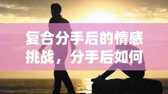复合分手后的情感挑战,分手后如何重新走到一起?