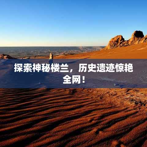 探索神秘楼兰,历史遗迹惊艳全网!