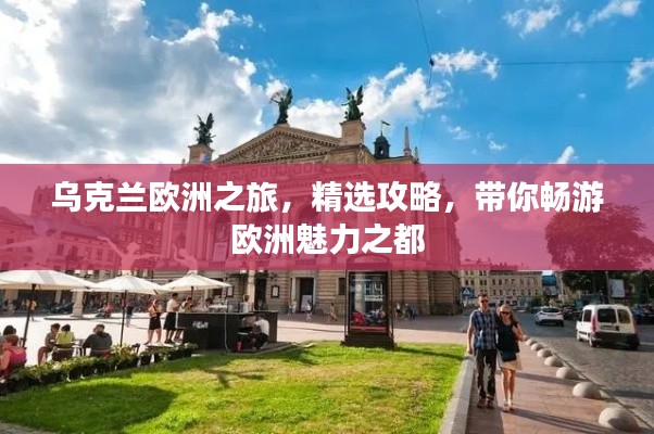 乌克兰欧洲之旅,精选攻略,带你畅游欧洲魅力之都