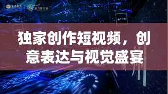 独家创作短视频,创意表达与视觉盛宴,领略新时代风采