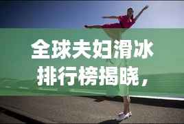 全球夫妇滑冰排行榜揭晓,恩爱瞬间燃爆社交网络!