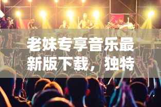 老妹专享音乐最新版下载,独特音乐体验,畅享音乐世界