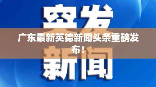 广东最新英德新闻头条重磅发布!