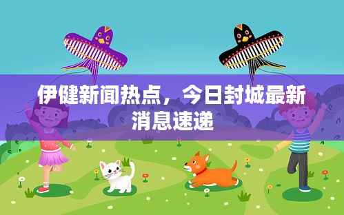 伊健新闻热点,今日封城最新消息速递