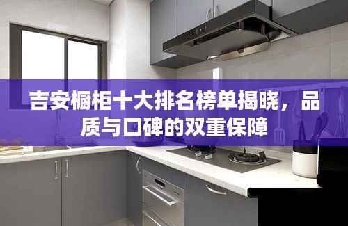 吉安橱柜十大排名榜单揭晓,品质与口碑的双重保障