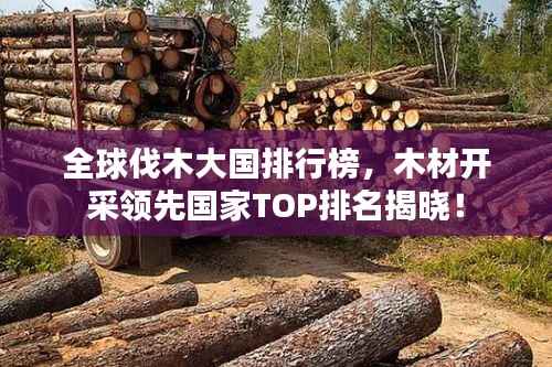 全球伐木大国排行榜，木材开采领先国家TOP排名揭晓！