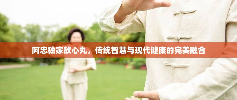 阿忠独家放心丸,传统智慧与现代健康的完美融合