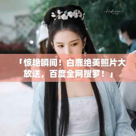 「惊艳瞬间!白鹿绝美照片大放送,百度全网搜罗!」