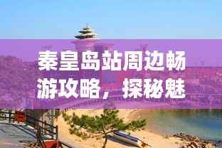 秦皇岛站周边畅游攻略，探秘魅力景点，带你玩转秦皇胜地！