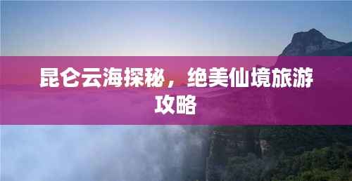 昆仑云海探秘,绝美仙境旅游攻略